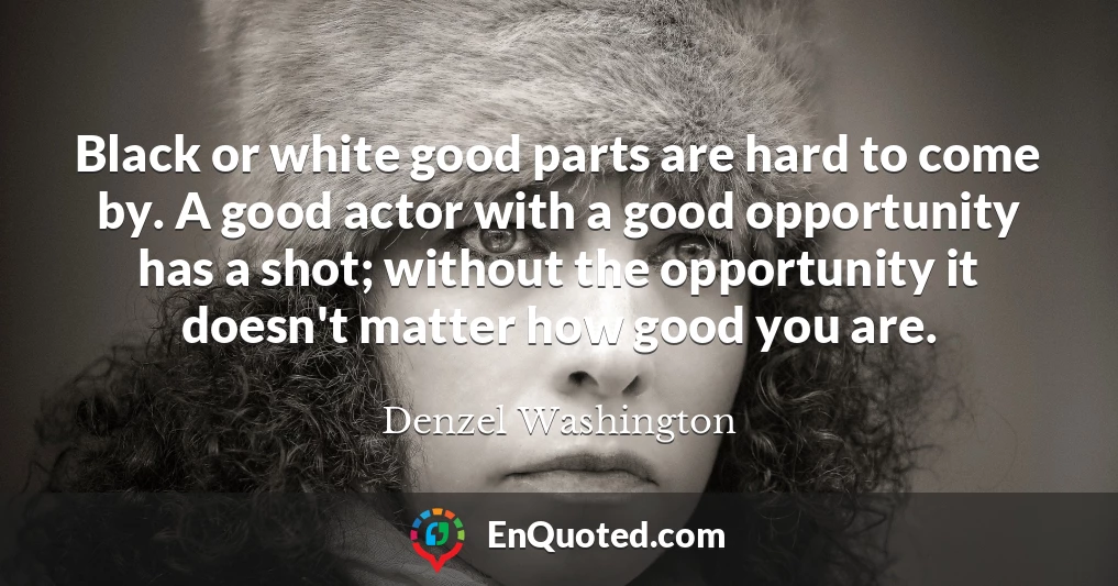 Black or white good parts are hard to come by. A good actor with a good opportunity has a shot; without the opportunity it doesn't matter how good you are.