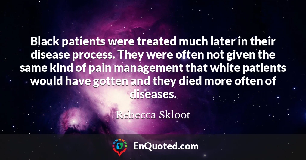 Black patients were treated much later in their disease process. They were often not given the same kind of pain management that white patients would have gotten and they died more often of diseases.