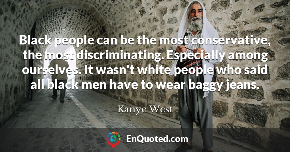 Black people can be the most conservative, the most discriminating. Especially among ourselves. It wasn't white people who said all black men have to wear baggy jeans.