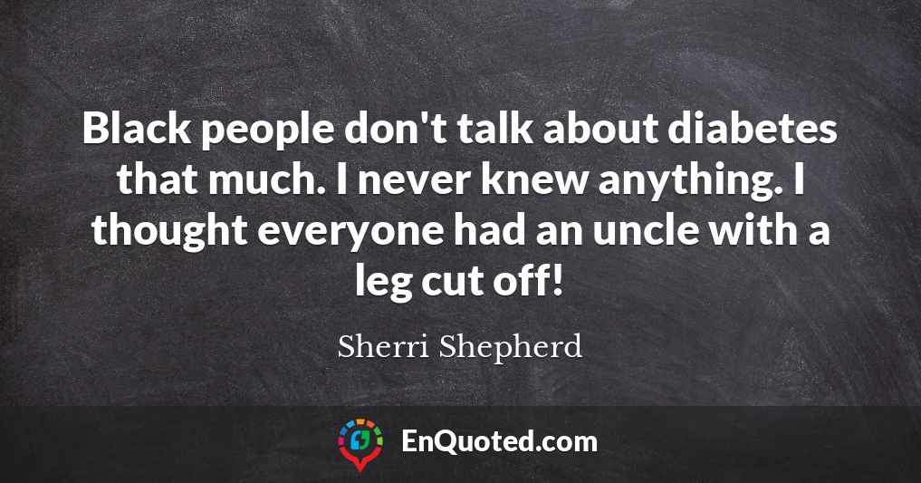 Black people don't talk about diabetes that much. I never knew anything. I thought everyone had an uncle with a leg cut off!