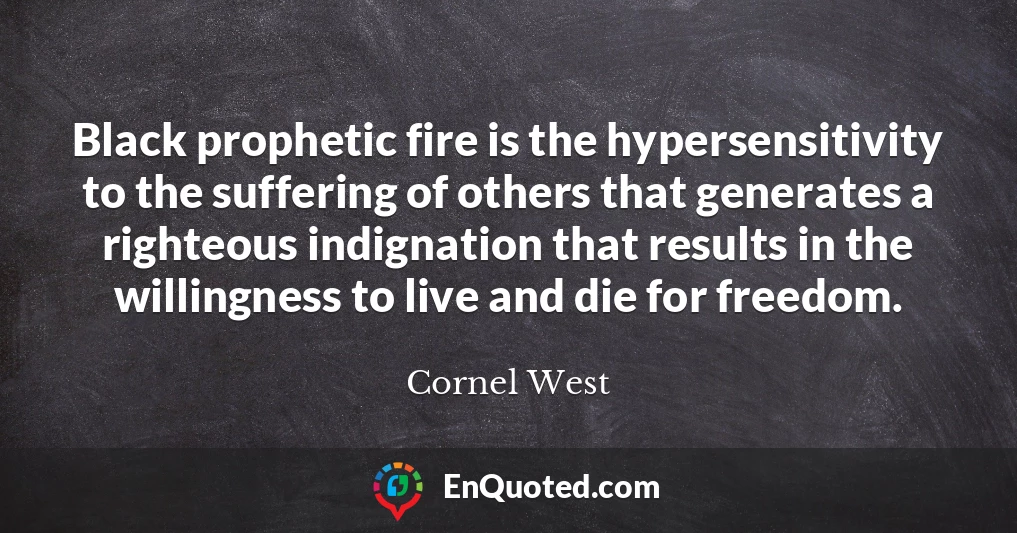 Black prophetic fire is the hypersensitivity to the suffering of others that generates a righteous indignation that results in the willingness to live and die for freedom.
