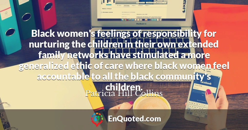 Black women's feelings of responsibility for nurturing the children in their own extended family networks have stimulated a more generalized ethic of care where black women feel accountable to all the black community's children.