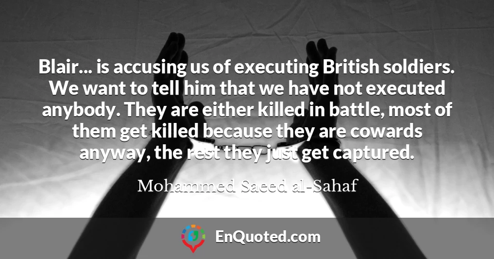Blair... is accusing us of executing British soldiers. We want to tell him that we have not executed anybody. They are either killed in battle, most of them get killed because they are cowards anyway, the rest they just get captured.