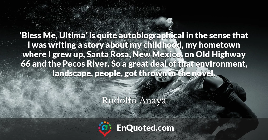 'Bless Me, Ultima' is quite autobiographical in the sense that I was writing a story about my childhood, my hometown where I grew up, Santa Rosa, New Mexico, on Old Highway 66 and the Pecos River. So a great deal of that environment, landscape, people, got thrown in the novel.