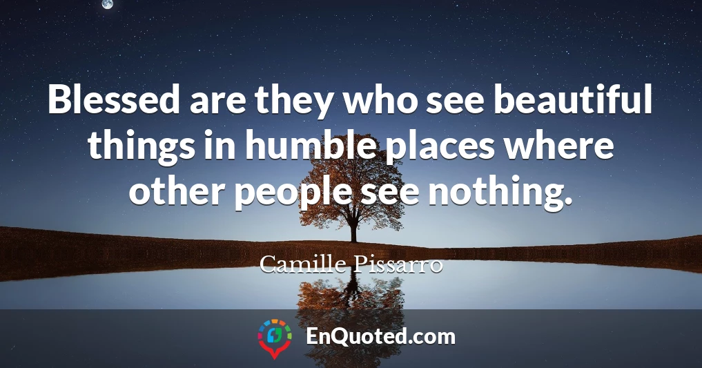 Blessed are they who see beautiful things in humble places where other people see nothing.