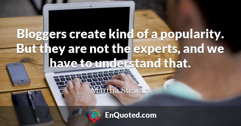 Bloggers create kind of a popularity. But they are not the experts, and we have to understand that.