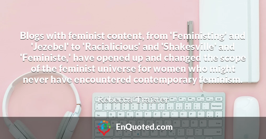 Blogs with feminist content, from 'Feministing' and 'Jezebel' to 'Racialicious' and 'Shakesville' and 'Feministe,' have opened up and changed the scope of the feminist universe for women who might never have encountered contemporary feminism.