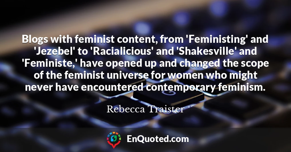 Blogs with feminist content, from 'Feministing' and 'Jezebel' to 'Racialicious' and 'Shakesville' and 'Feministe,' have opened up and changed the scope of the feminist universe for women who might never have encountered contemporary feminism.