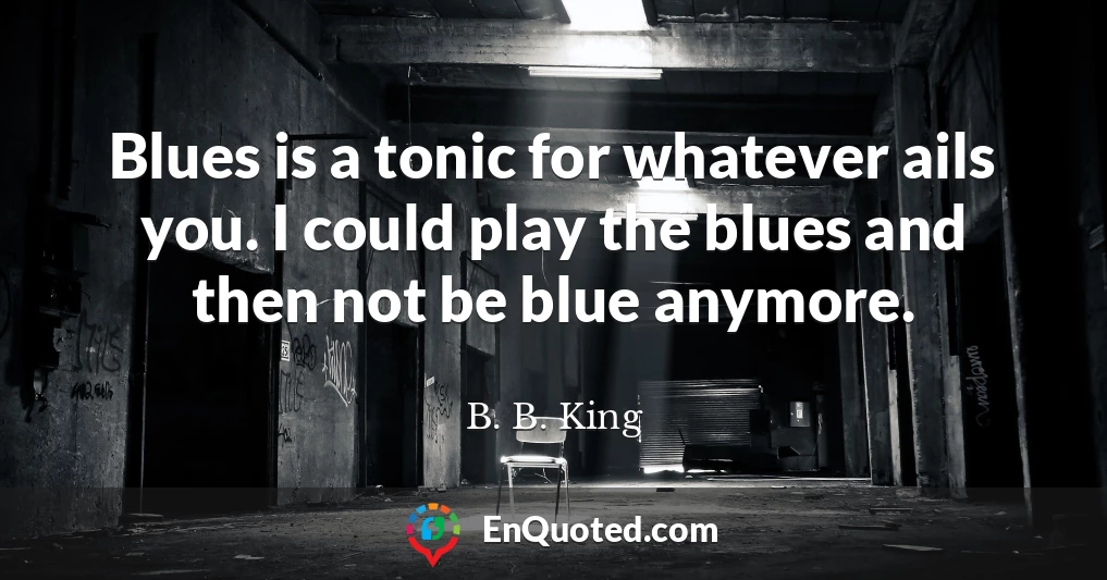 Blues is a tonic for whatever ails you. I could play the blues and then not be blue anymore.