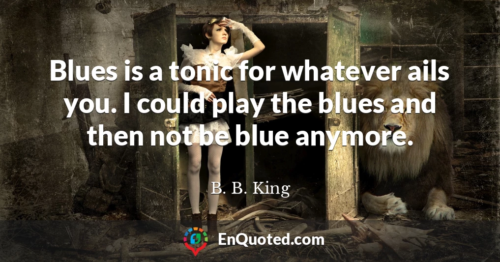 Blues is a tonic for whatever ails you. I could play the blues and then not be blue anymore.