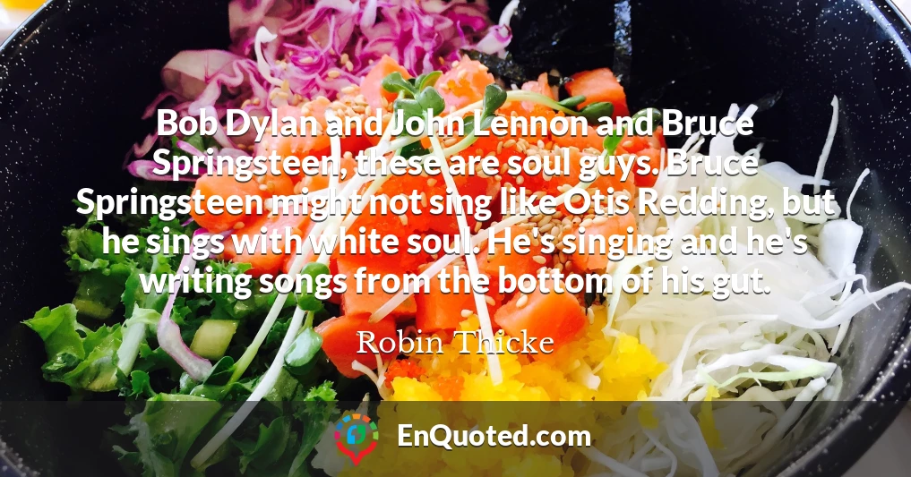 Bob Dylan and John Lennon and Bruce Springsteen, these are soul guys. Bruce Springsteen might not sing like Otis Redding, but he sings with white soul. He's singing and he's writing songs from the bottom of his gut.