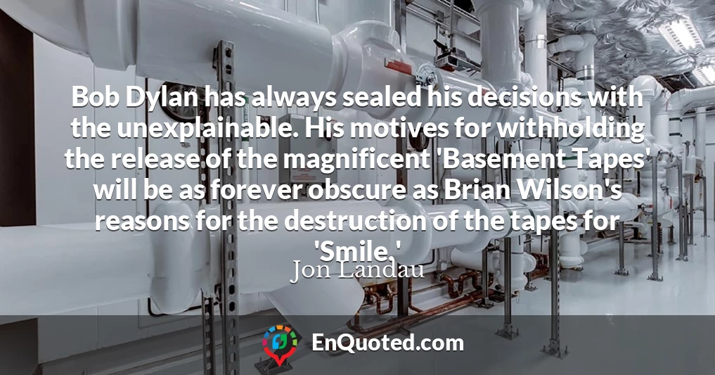 Bob Dylan has always sealed his decisions with the unexplainable. His motives for withholding the release of the magnificent 'Basement Tapes' will be as forever obscure as Brian Wilson's reasons for the destruction of the tapes for 'Smile.'