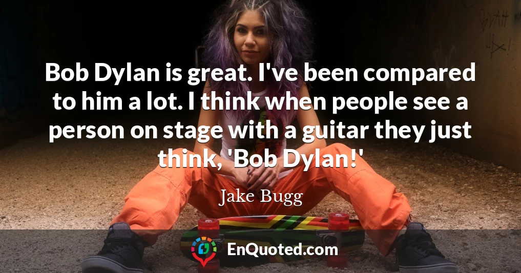 Bob Dylan is great. I've been compared to him a lot. I think when people see a person on stage with a guitar they just think, 'Bob Dylan!'