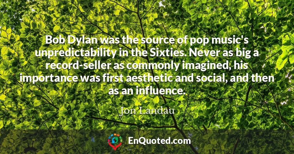 Bob Dylan was the source of pop music's unpredictability in the Sixties. Never as big a record-seller as commonly imagined, his importance was first aesthetic and social, and then as an influence.