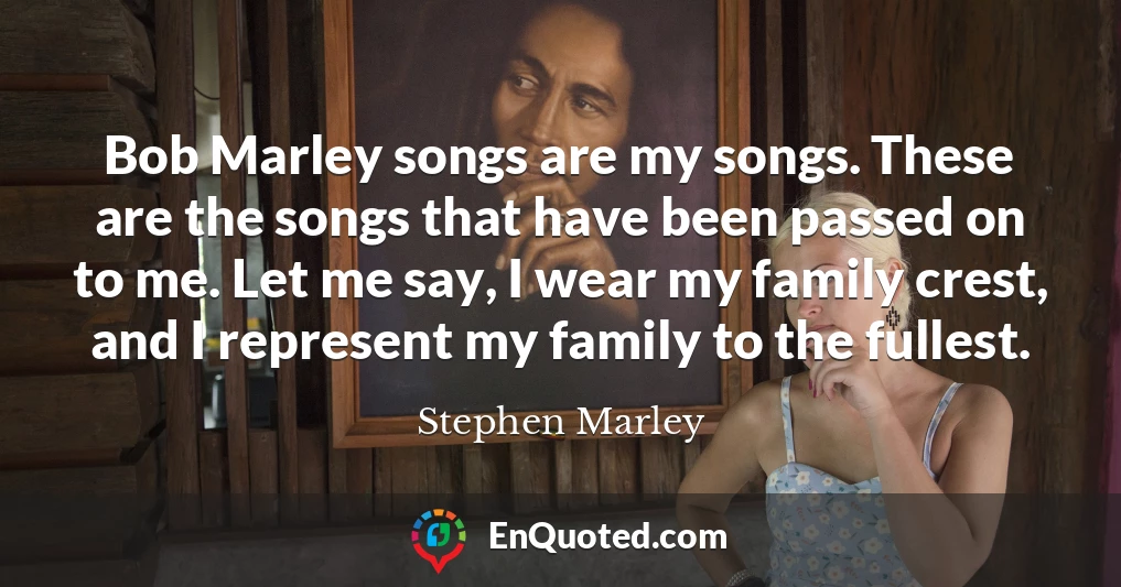 Bob Marley songs are my songs. These are the songs that have been passed on to me. Let me say, I wear my family crest, and I represent my family to the fullest.