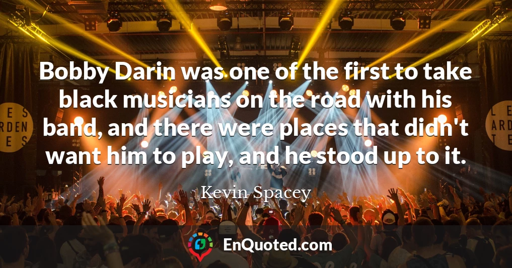 Bobby Darin was one of the first to take black musicians on the road with his band, and there were places that didn't want him to play, and he stood up to it.