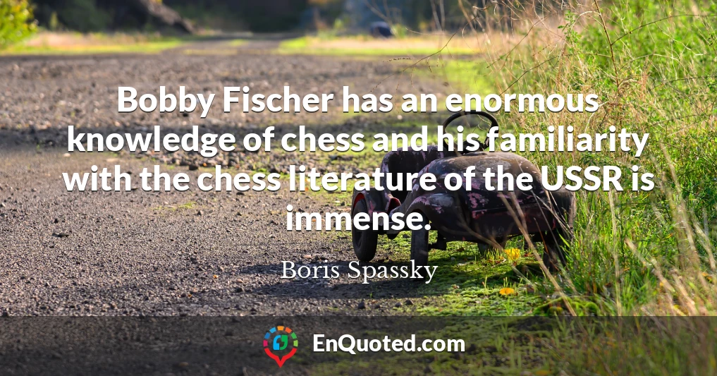Bobby Fischer has an enormous knowledge of chess and his familiarity with the chess literature of the USSR is immense.