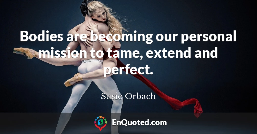 Bodies are becoming our personal mission to tame, extend and perfect.