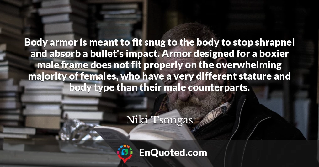 Body armor is meant to fit snug to the body to stop shrapnel and absorb a bullet's impact. Armor designed for a boxier male frame does not fit properly on the overwhelming majority of females, who have a very different stature and body type than their male counterparts.