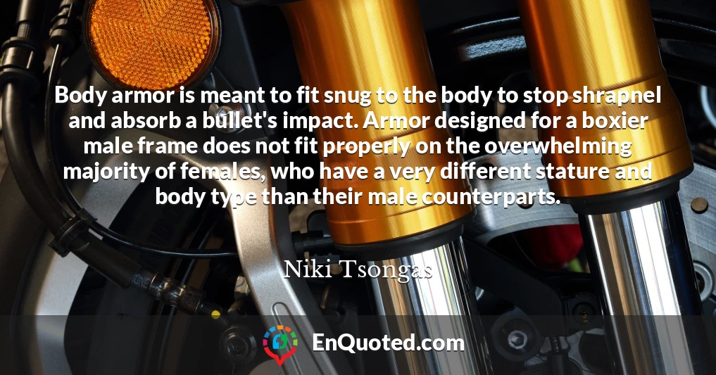 Body armor is meant to fit snug to the body to stop shrapnel and absorb a bullet's impact. Armor designed for a boxier male frame does not fit properly on the overwhelming majority of females, who have a very different stature and body type than their male counterparts.