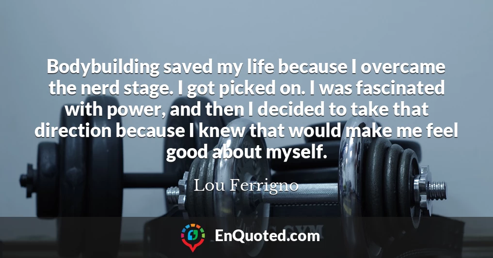 Bodybuilding saved my life because I overcame the nerd stage. I got picked on. I was fascinated with power, and then I decided to take that direction because I knew that would make me feel good about myself.