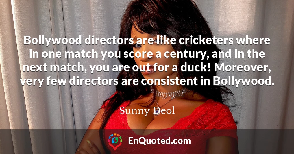Bollywood directors are like cricketers where in one match you score a century, and in the next match, you are out for a duck! Moreover, very few directors are consistent in Bollywood.