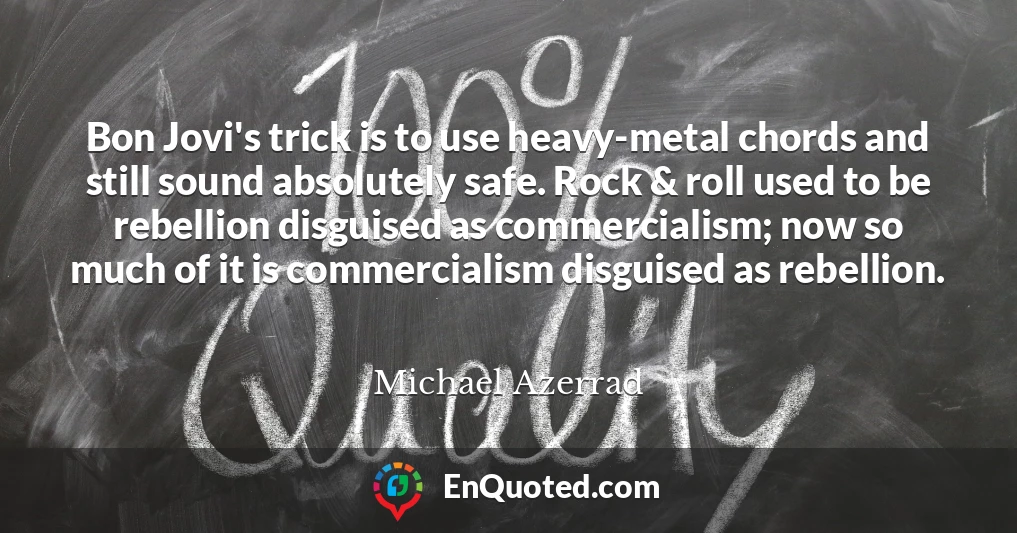Bon Jovi's trick is to use heavy-metal chords and still sound absolutely safe. Rock & roll used to be rebellion disguised as commercialism; now so much of it is commercialism disguised as rebellion.
