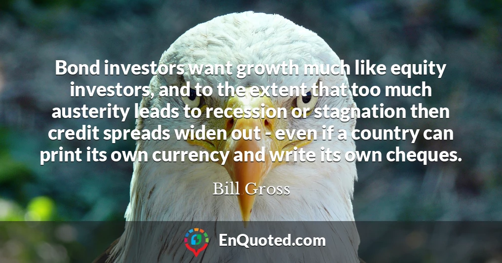 Bond investors want growth much like equity investors, and to the extent that too much austerity leads to recession or stagnation then credit spreads widen out - even if a country can print its own currency and write its own cheques.