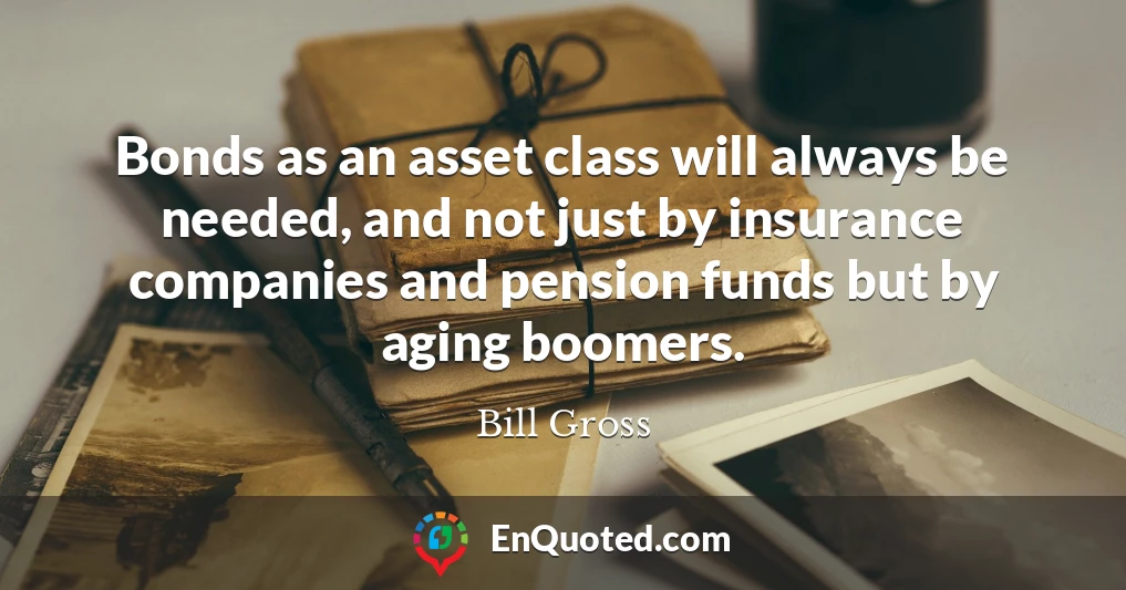 Bonds as an asset class will always be needed, and not just by insurance companies and pension funds but by aging boomers.
