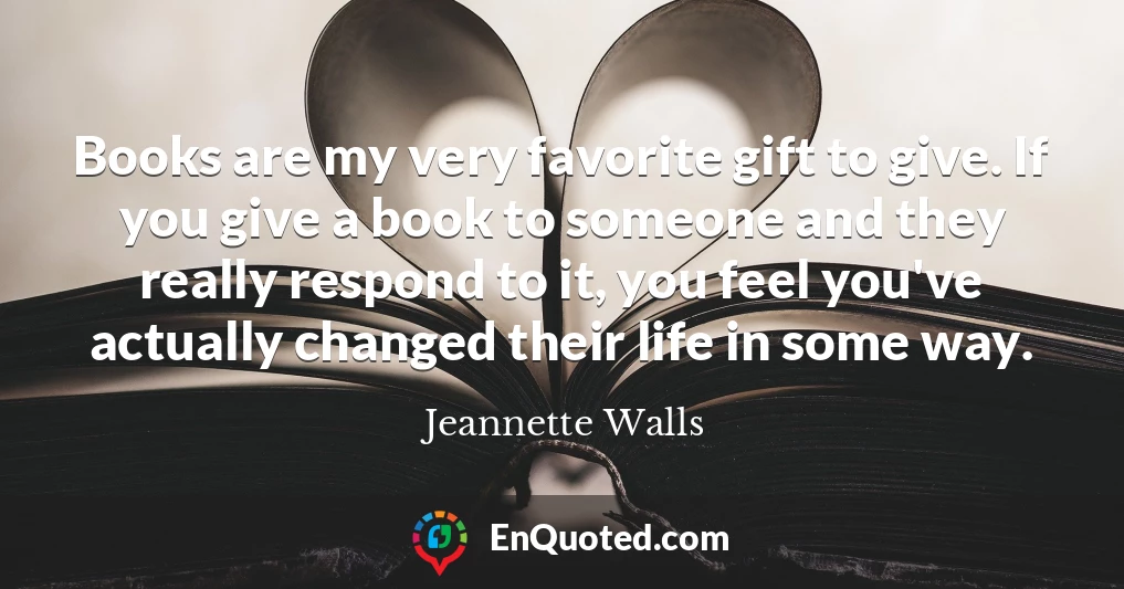 Books are my very favorite gift to give. If you give a book to someone and they really respond to it, you feel you've actually changed their life in some way.