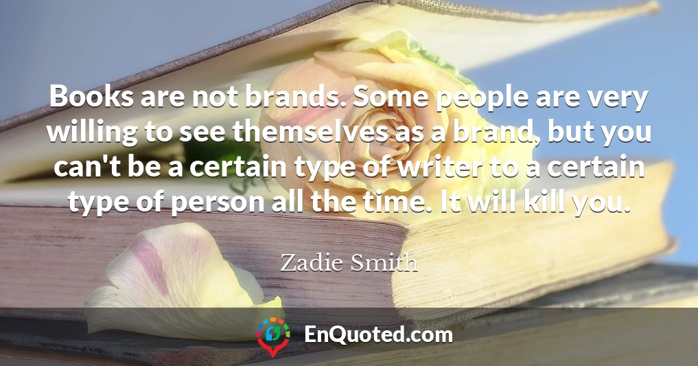 Books are not brands. Some people are very willing to see themselves as a brand, but you can't be a certain type of writer to a certain type of person all the time. It will kill you.