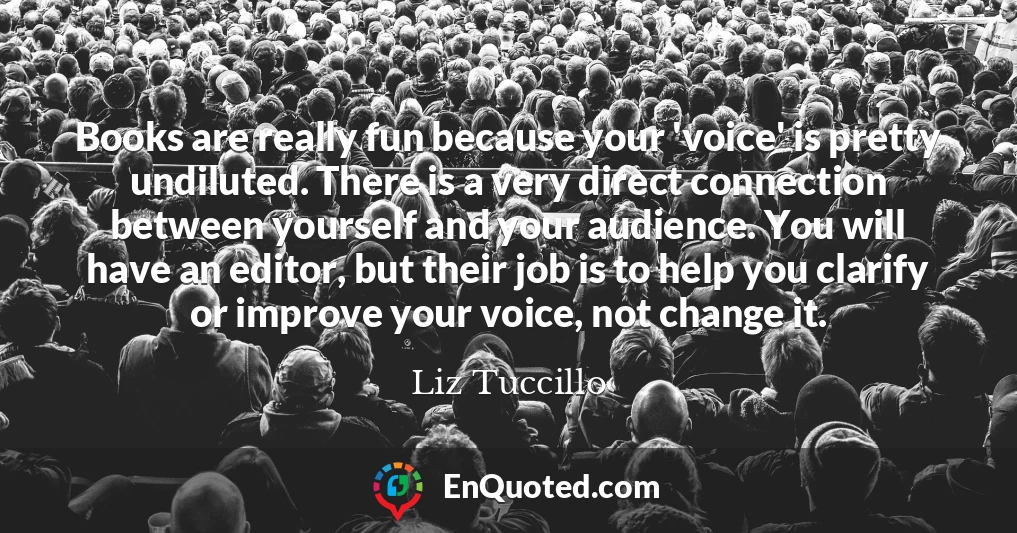 Books are really fun because your 'voice' is pretty undiluted. There is a very direct connection between yourself and your audience. You will have an editor, but their job is to help you clarify or improve your voice, not change it.