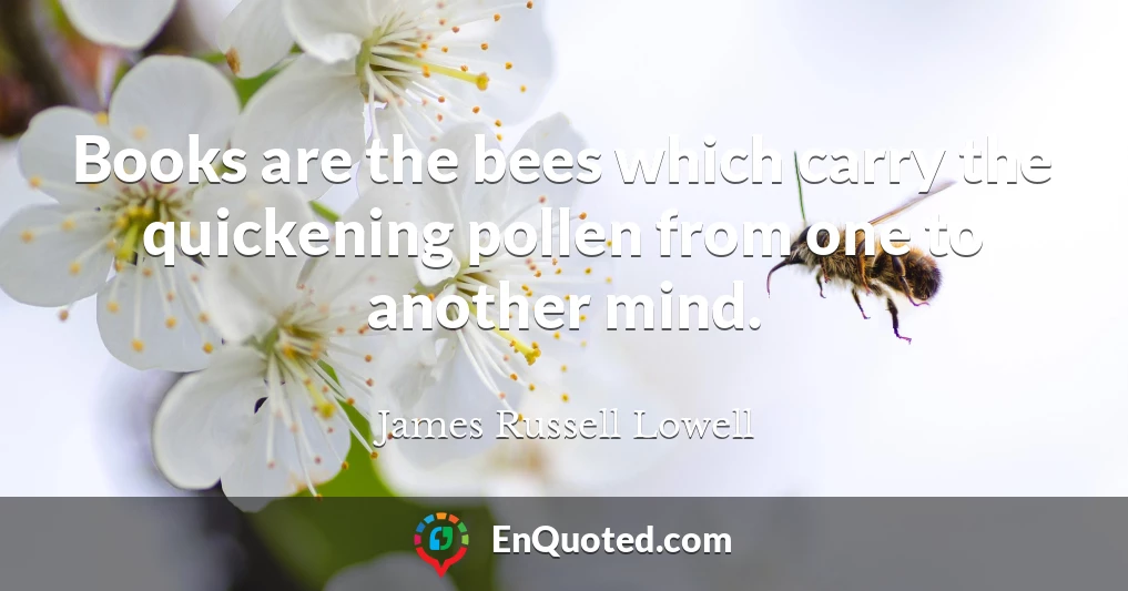 Books are the bees which carry the quickening pollen from one to another mind.