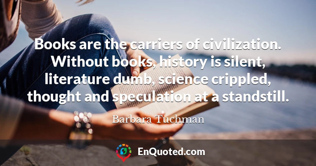 Books are the carriers of civilization. Without books, history is silent, literature dumb, science crippled, thought and speculation at a standstill.
