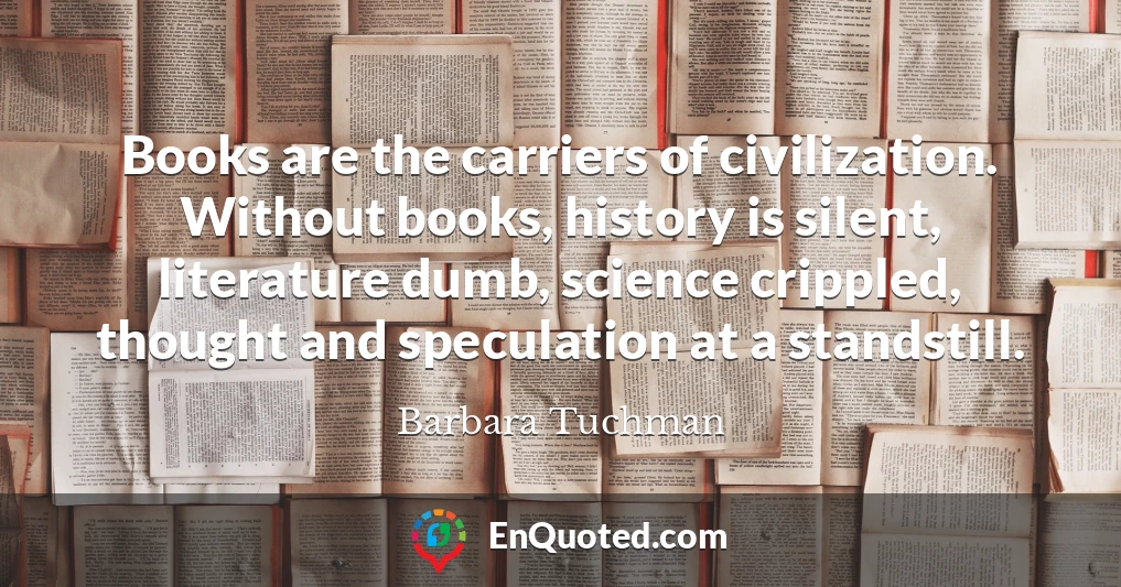 Books are the carriers of civilization. Without books, history is silent, literature dumb, science crippled, thought and speculation at a standstill.