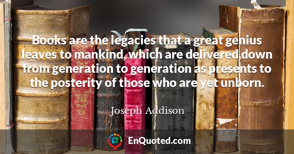 Books are the legacies that a great genius leaves to mankind, which are delivered down from generation to generation as presents to the posterity of those who are yet unborn.