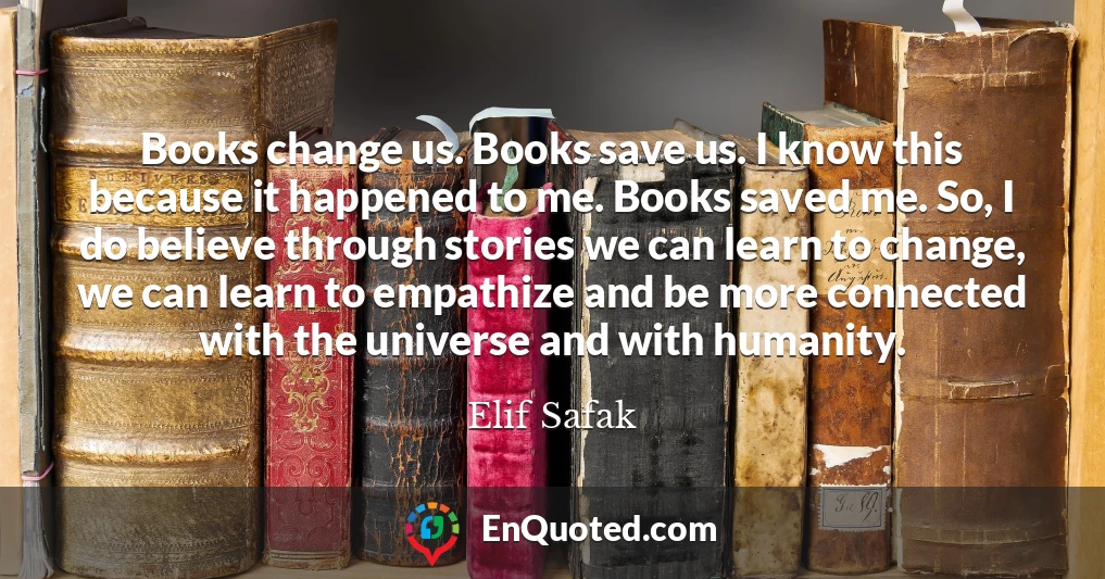 Books change us. Books save us. I know this because it happened to me. Books saved me. So, I do believe through stories we can learn to change, we can learn to empathize and be more connected with the universe and with humanity.