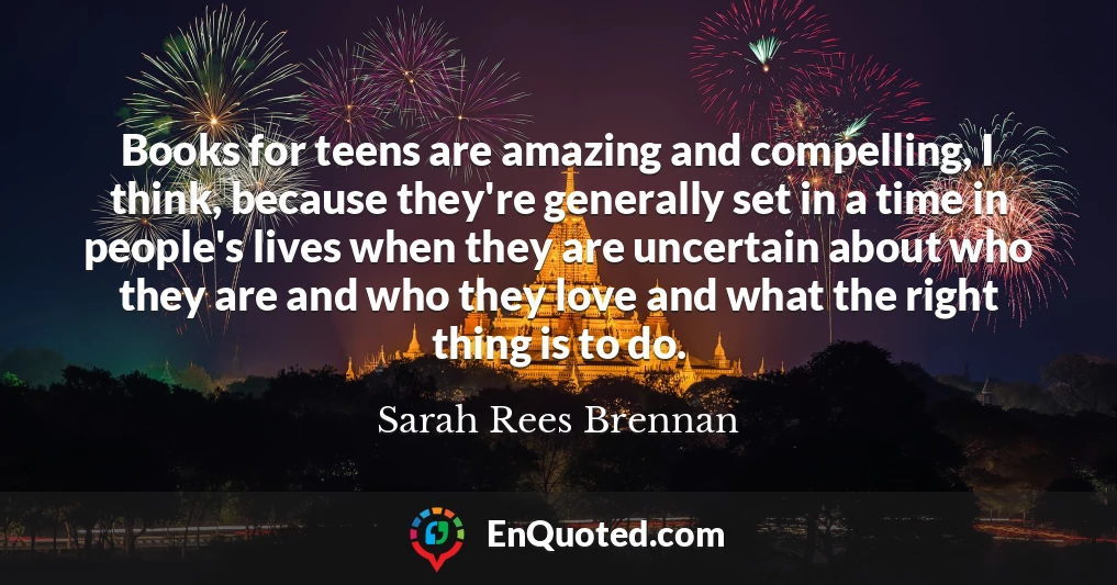 Books for teens are amazing and compelling, I think, because they're generally set in a time in people's lives when they are uncertain about who they are and who they love and what the right thing is to do.