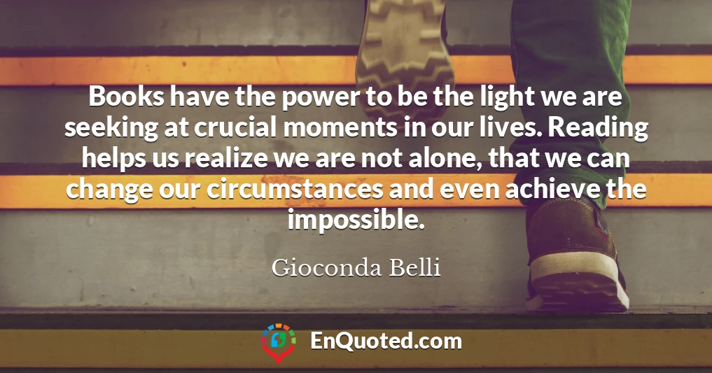 Books have the power to be the light we are seeking at crucial moments in our lives. Reading helps us realize we are not alone, that we can change our circumstances and even achieve the impossible.