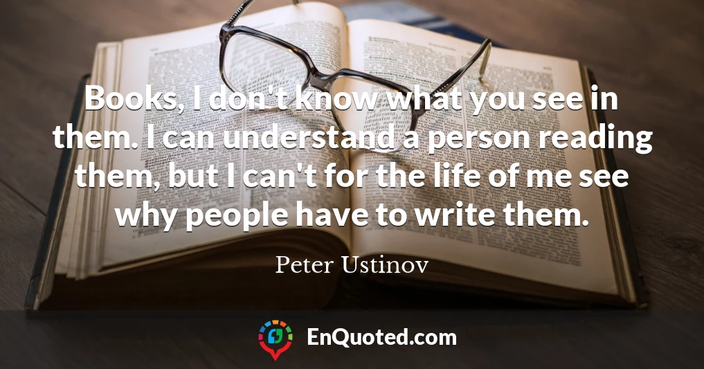 Books, I don't know what you see in them. I can understand a person reading them, but I can't for the life of me see why people have to write them.