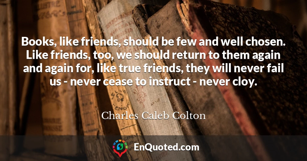 Books, like friends, should be few and well chosen. Like friends, too, we should return to them again and again for, like true friends, they will never fail us - never cease to instruct - never cloy.