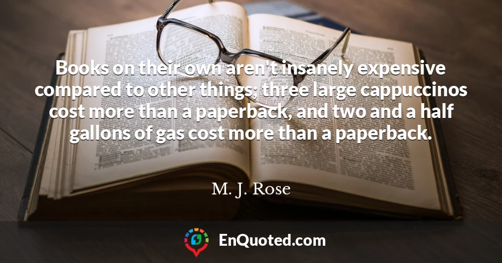 Books on their own aren't insanely expensive compared to other things; three large cappuccinos cost more than a paperback, and two and a half gallons of gas cost more than a paperback.