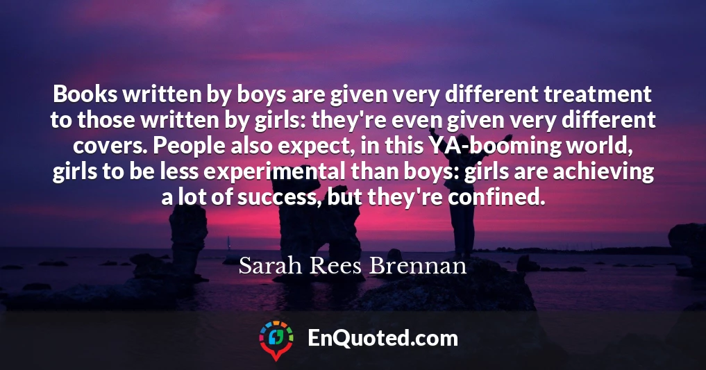 Books written by boys are given very different treatment to those written by girls: they're even given very different covers. People also expect, in this YA-booming world, girls to be less experimental than boys: girls are achieving a lot of success, but they're confined.