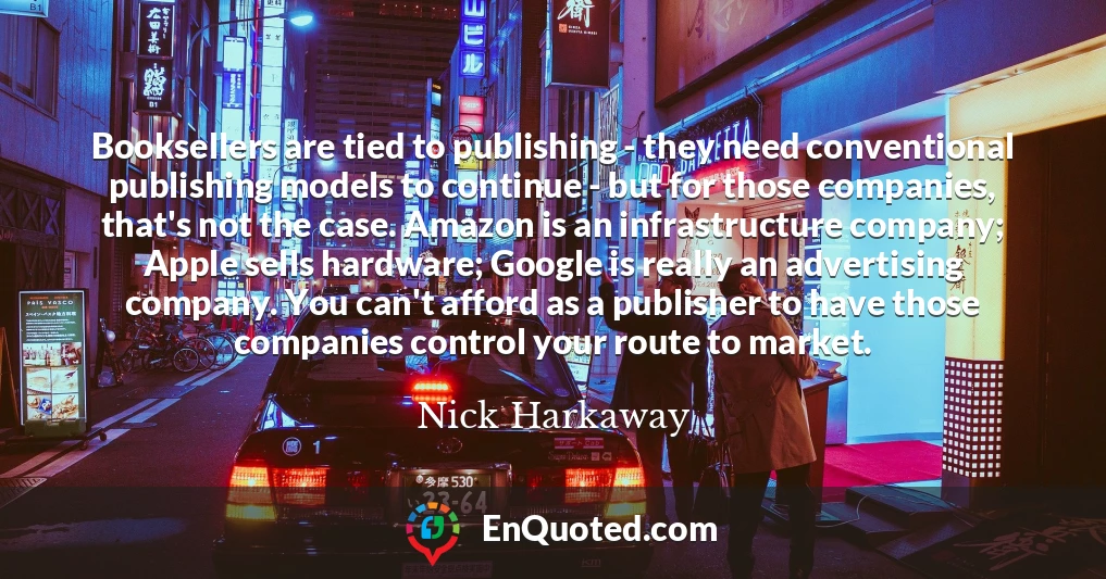 Booksellers are tied to publishing - they need conventional publishing models to continue - but for those companies, that's not the case. Amazon is an infrastructure company; Apple sells hardware; Google is really an advertising company. You can't afford as a publisher to have those companies control your route to market.