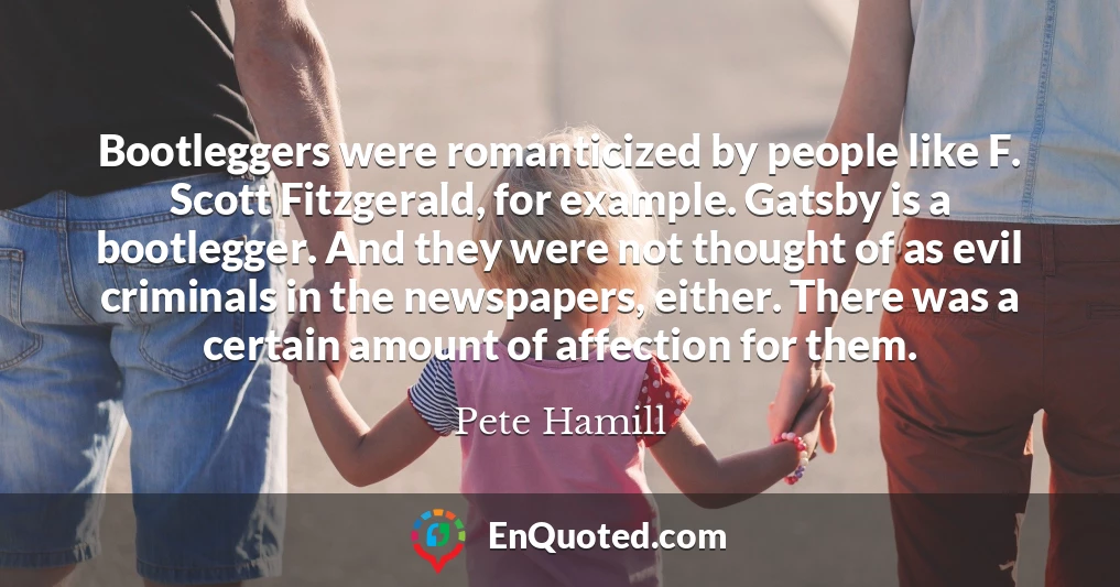 Bootleggers were romanticized by people like F. Scott Fitzgerald, for example. Gatsby is a bootlegger. And they were not thought of as evil criminals in the newspapers, either. There was a certain amount of affection for them.
