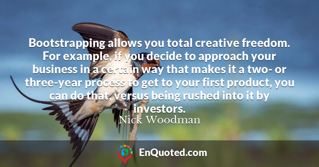 Bootstrapping allows you total creative freedom. For example, if you decide to approach your business in a certain way that makes it a two- or three-year process to get to your first product, you can do that, versus being rushed into it by investors.