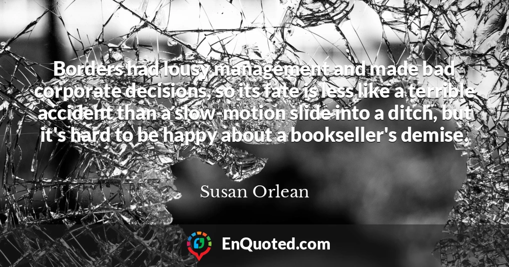 Borders had lousy management and made bad corporate decisions, so its fate is less like a terrible accident than a slow-motion slide into a ditch, but it's hard to be happy about a bookseller's demise.