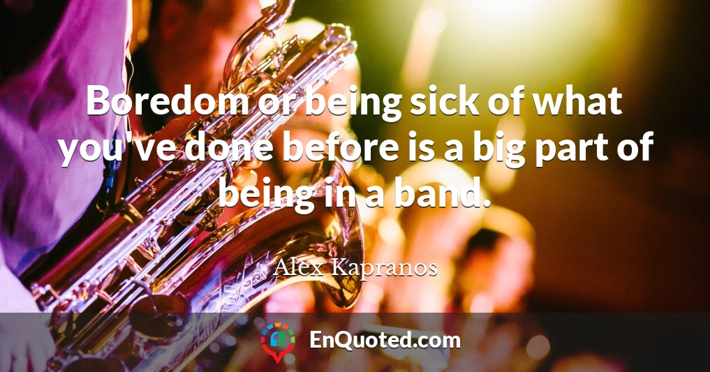 Boredom or being sick of what you've done before is a big part of being in a band.
