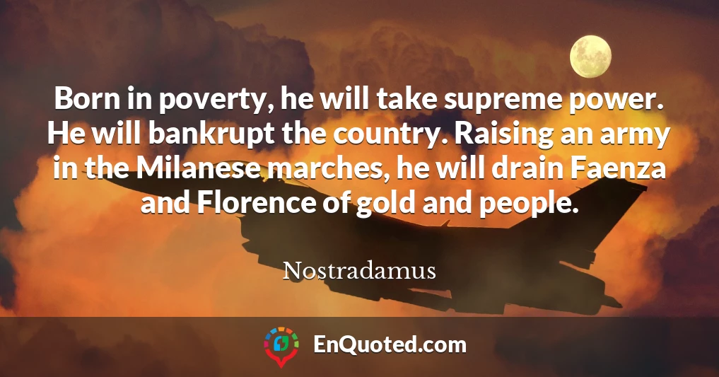 Born in poverty, he will take supreme power. He will bankrupt the country. Raising an army in the Milanese marches, he will drain Faenza and Florence of gold and people.