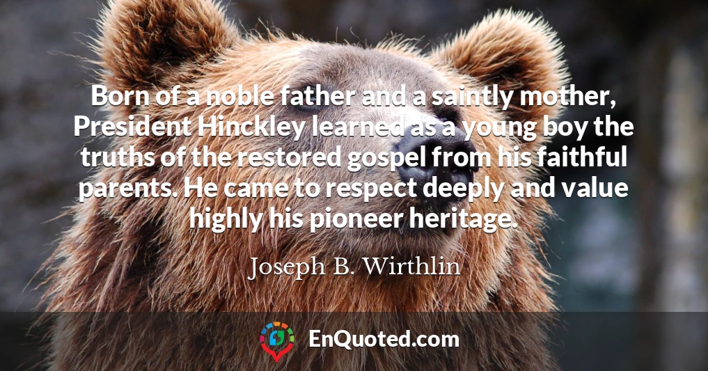Born of a noble father and a saintly mother, President Hinckley learned as a young boy the truths of the restored gospel from his faithful parents. He came to respect deeply and value highly his pioneer heritage.